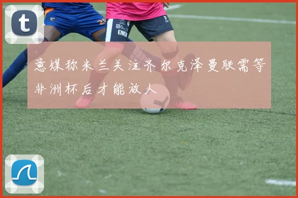 意媒称米兰关注齐尔克泽曼联需等非洲杯后才能放人