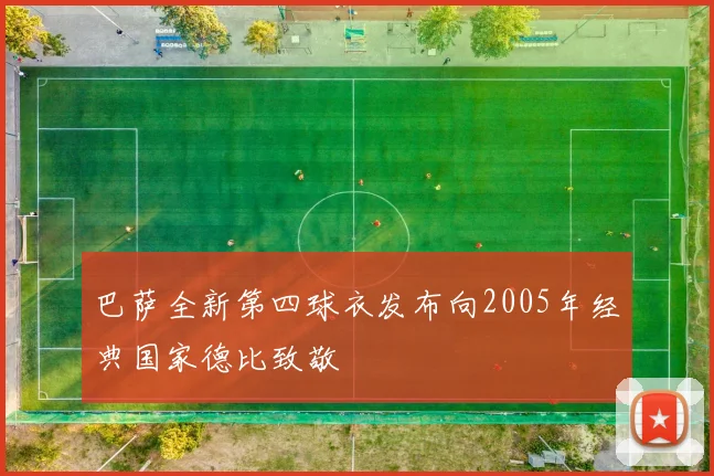 巴萨全新第四球衣发布向2005年经典国家德比致敬