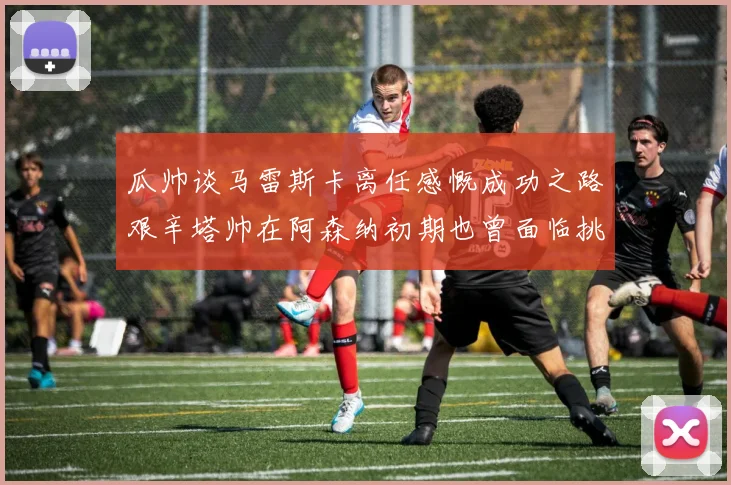 瓜帅谈马雷斯卡离任感慨成功之路艰辛塔帅在阿森纳初期也曾面临挑战
