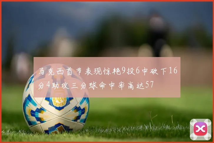 马克西首节表现惊艳9投6中砍下16分4助攻三分球命中率高达57