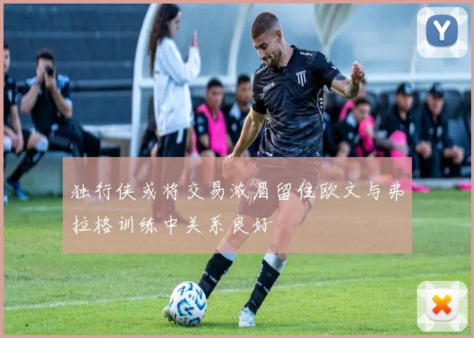 独行侠或将交易浓眉留住欧文与弗拉格训练中关系良好