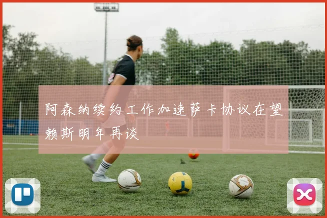 阿森纳续约工作加速萨卡协议在望赖斯明年再谈