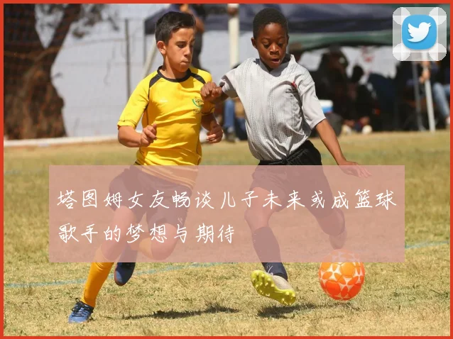 塔图姆女友畅谈儿子未来或成篮球歌手的梦想与期待