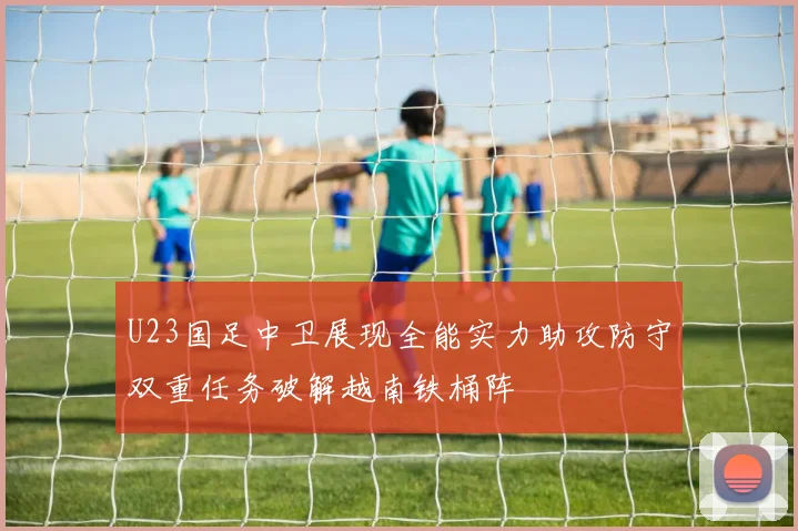 U23国足中卫展现全能实力助攻防守双重任务破解越南铁桶阵