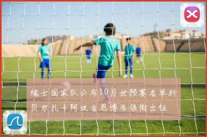 瑞士国家队公布10月世预赛名单科贝尔扎卡阿坎吉恩博洛领衔出征