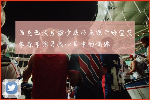 马克西谈后撤步技巧来源于哈登艾弗森韦德是我心目中的偶像