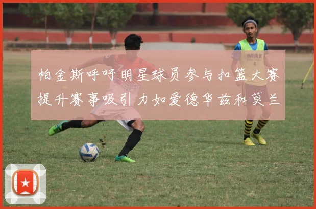 帕金斯呼吁明星球员参与扣篮大赛提升赛事吸引力如爱德华兹和莫兰特等人