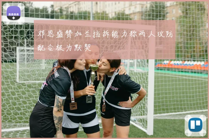邓恩盛赞加兰挡拆能力称两人攻防配合极为默契
