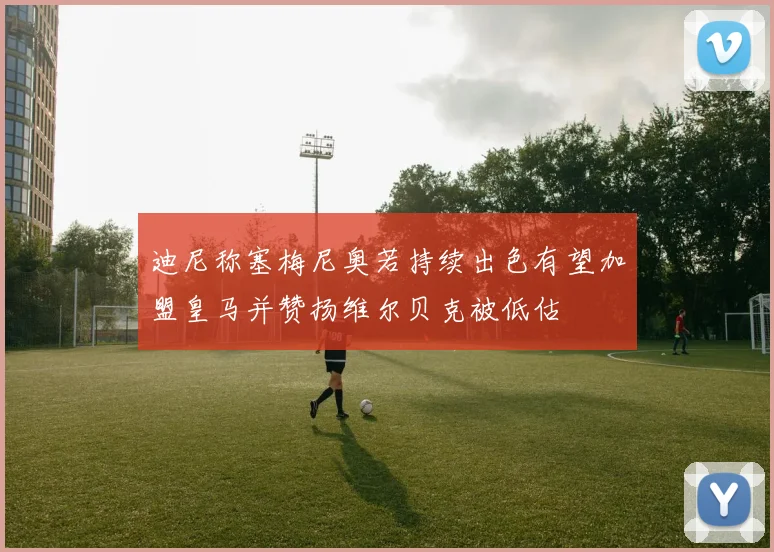 迪尼称塞梅尼奥若持续出色有望加盟皇马并赞扬维尔贝克被低估