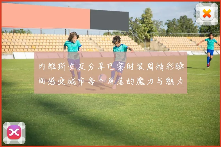 内维斯女友分享巴黎时装周精彩瞬间感受城市每个角落的魔力与魅力