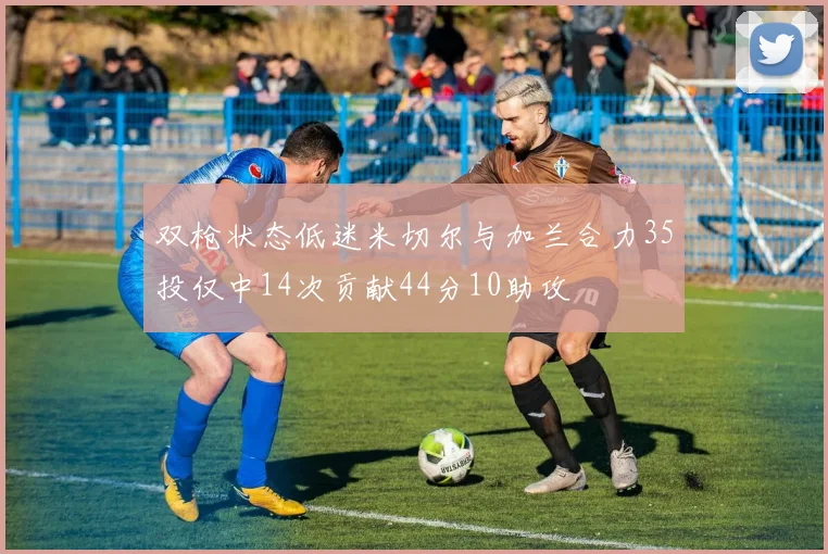 双枪状态低迷米切尔与加兰合力35投仅中14次贡献44分10助攻