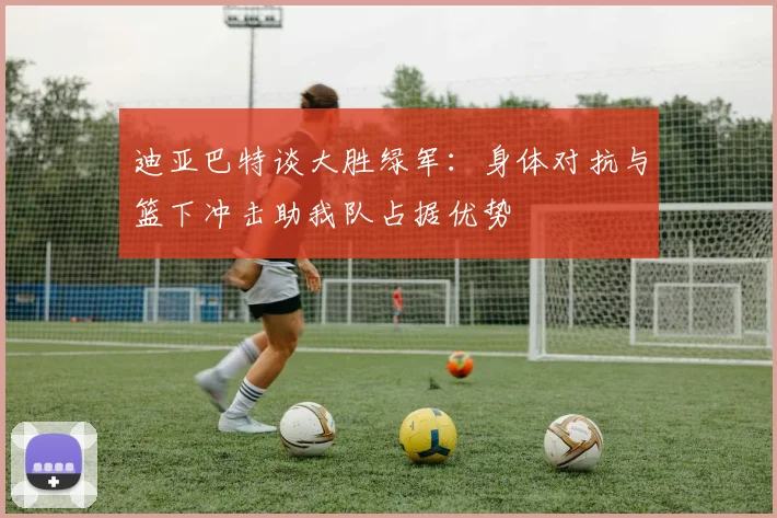 迪亚巴特谈大胜绿军：身体对抗与篮下冲击助我队占据优势