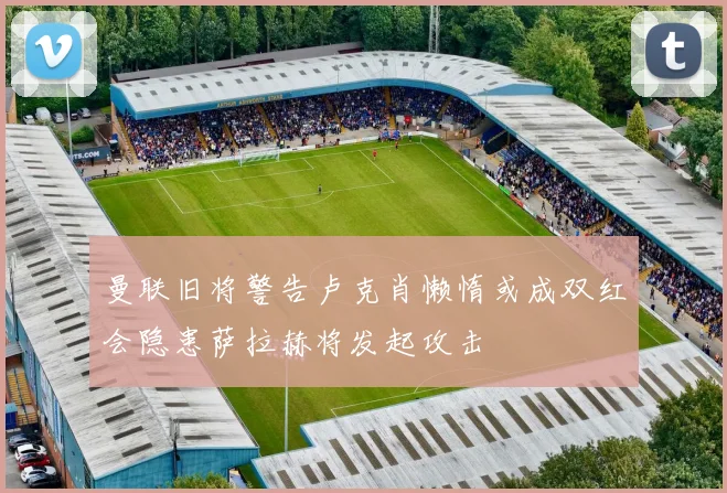 曼联旧将警告卢克肖懒惰或成双红会隐患萨拉赫将发起攻击