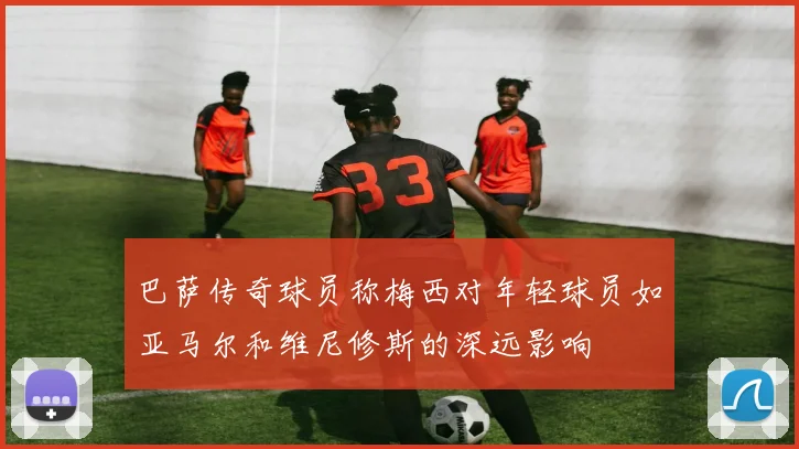 巴萨传奇球员称梅西对年轻球员如亚马尔和维尼修斯的深远影响