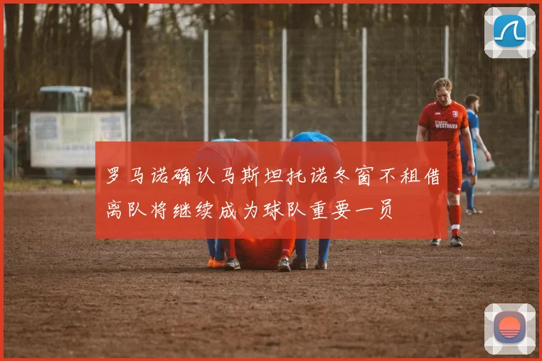 罗马诺确认马斯坦托诺冬窗不租借离队将继续成为球队重要一员