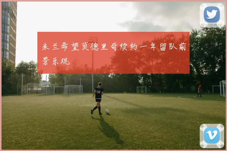 米兰希望莫德里奇续约一年留队前景乐观