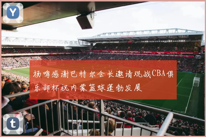 杨鸣感谢巴特尔会长邀请观战CBA俱乐部杯祝内蒙篮球蓬勃发展