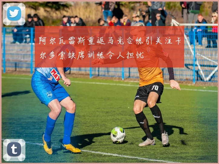阿尔瓦雷斯重返马竞合练引关注卡尔多索缺席训练令人担忧