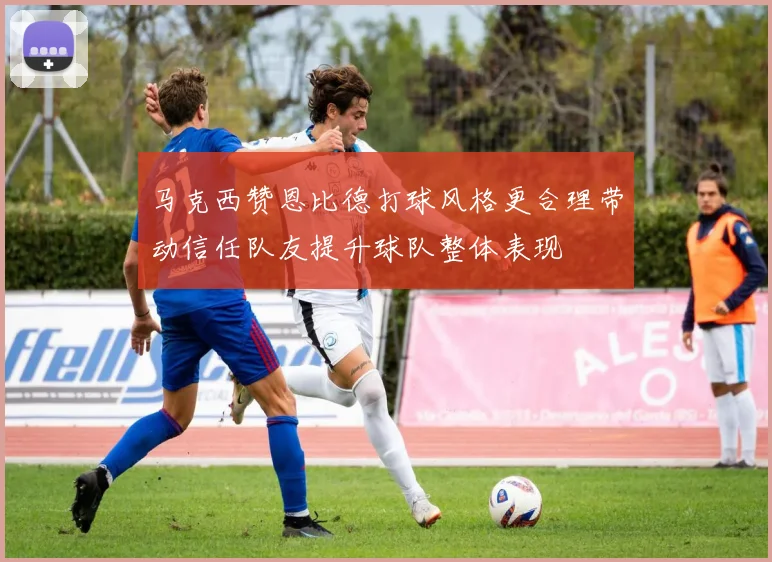 马克西赞恩比德打球风格更合理带动信任队友提升球队整体表现