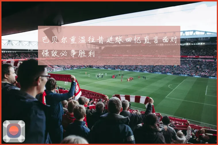 巴贝尔重温往昔进球回忆直言面对强敌必争胜利