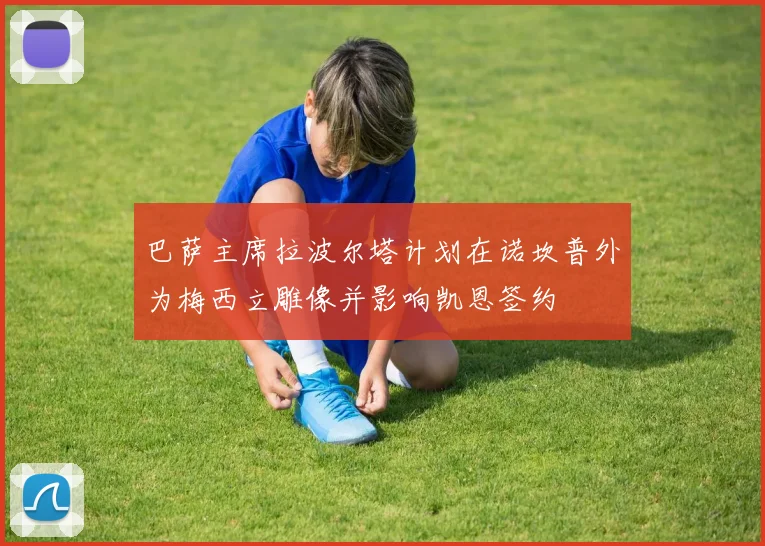 巴萨主席拉波尔塔计划在诺坎普外为梅西立雕像并影响凯恩签约