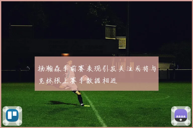 杨瀚森季前赛表现引发关注或将与克林根上赛季数据相近