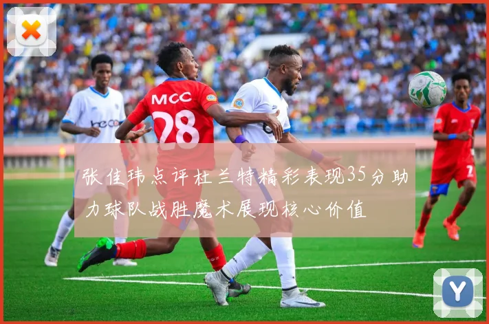 张佳玮点评杜兰特精彩表现35分助力球队战胜魔术展现核心价值