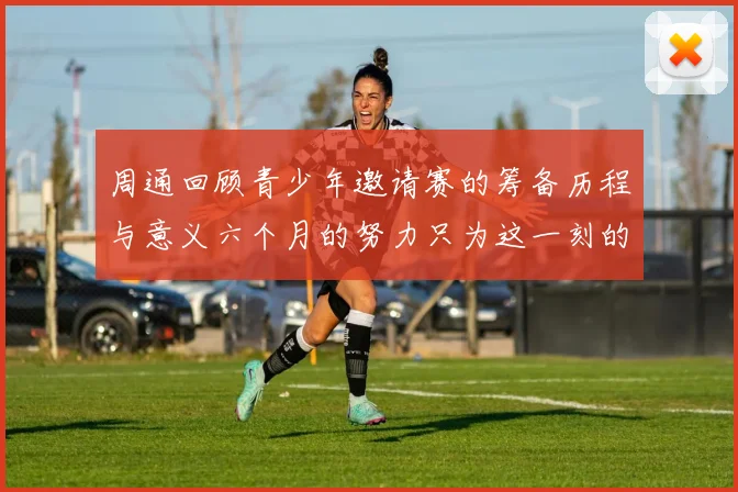 周通回顾青少年邀请赛的筹备历程与意义六个月的努力只为这一刻的精彩