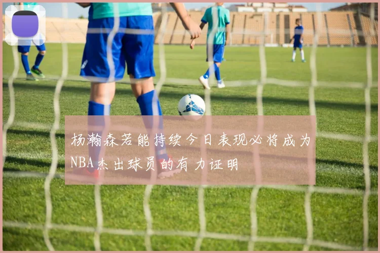 杨瀚森若能持续今日表现必将成为NBA杰出球员的有力证明