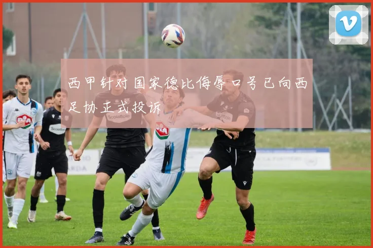 西甲针对国家德比侮辱口号已向西足协正式投诉