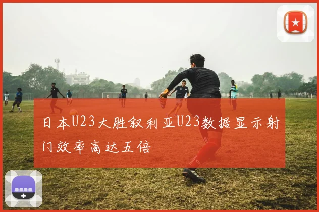 日本U23大胜叙利亚U23数据显示射门效率高达五倍