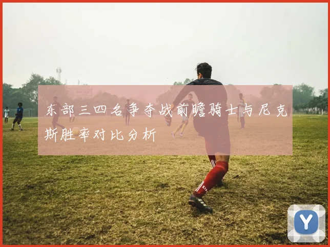 东部三四名争夺战前瞻骑士与尼克斯胜率对比分析