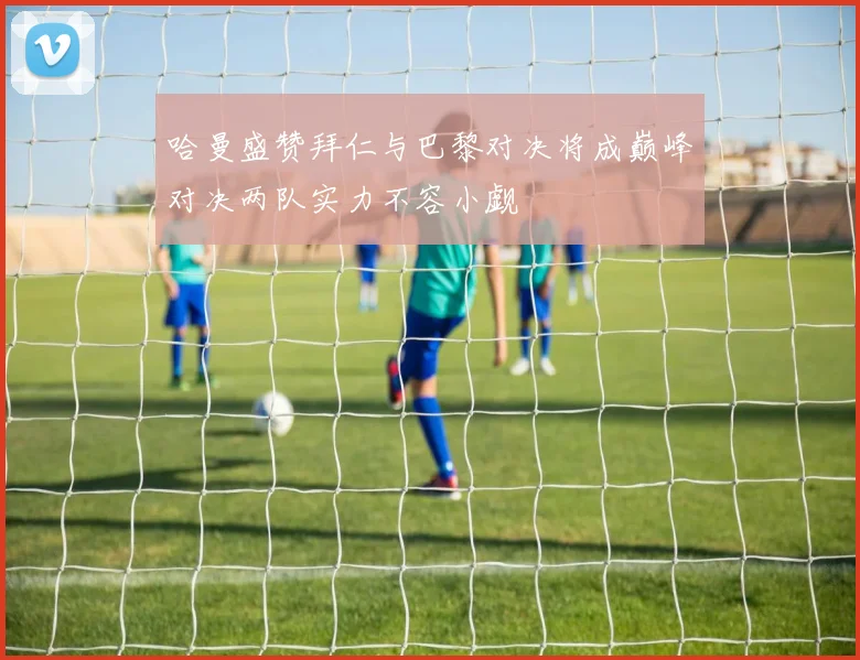 哈曼盛赞拜仁与巴黎对决将成巅峰对决两队实力不容小觑